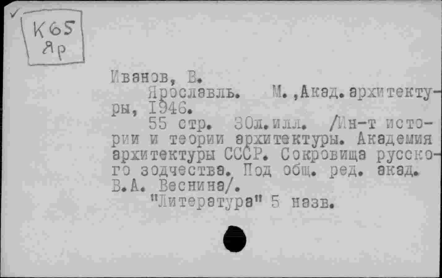 ﻿Иванов, В.
Ярославль. М.,Акад.архитакту ры, 1946.
55 стр. 30л.илл. /Ин-т истории и теории архитектуры. Академия архитектуры СССР. Сокровища русско го зодчества. Под общ. ред. акад. В.А. Веснина/.
"Литература” 5 назв.